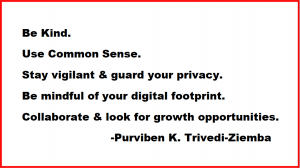 Be Kind. Use Common Sense. Stay vigilant & guard your privacy. Be mindful of your digital footprint. Collaborate & look for growth opportunities. -Purviben K. Trivedi-Ziemba