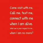Come visit with me, Call me, text me, connect with me when I am alive. What use is your respect to me , when I am no more?