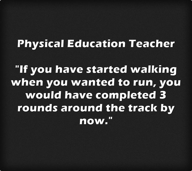 Physical Education Teacher "If you have started walking when you wanted to run, you would have completed 3 rounds around the track by now."